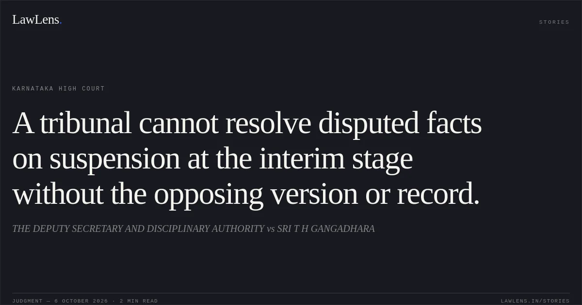A tribunal cannot resolve disputed facts on suspension at the interim stage without the opposing version or record.. THE DEPUTY SECRETARY AND DISCIPLINARY AUTHORITY vs SRI T H GANGADHARA. Karnataka High Court. LawLens