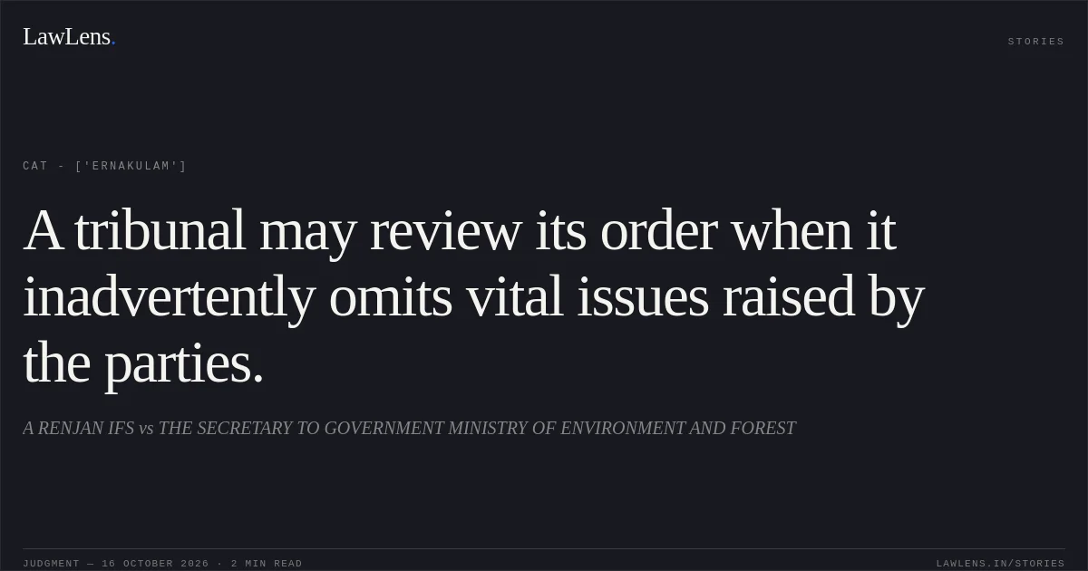 A tribunal may review its order when it inadvertently omits vital issues raised by the parties.. A RENJAN IFS vs THE SECRETARY TO GOVERNMENT MINISTRY OF ENVIRONMENT AND FOREST. CAT - ['Ernakulam']. LawLens