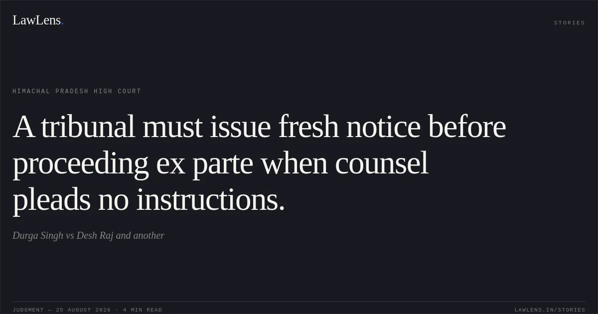 A tribunal must issue fresh notice before proceeding ex parte when counsel pleads no instructions.. Durga Singh vs Desh Raj and another. Himachal Pradesh High Court. LawLens