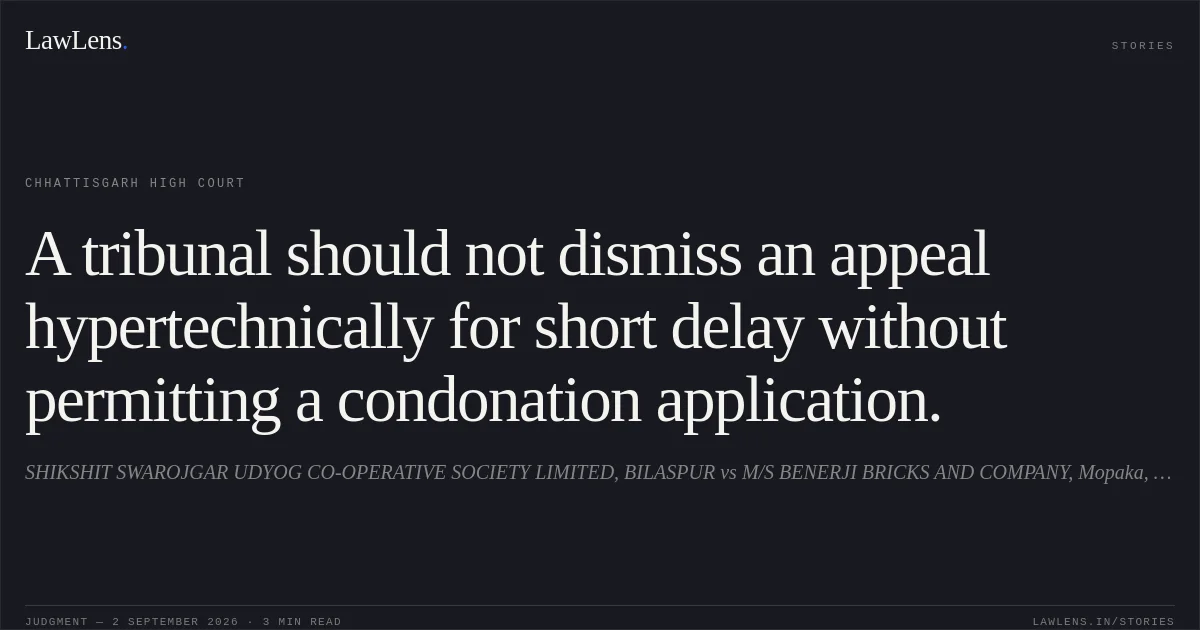 A tribunal should not dismiss an appeal hypertechnically for short delay without permitting a condonation application.. SHIKSHIT SWAROJGAR UDYOG CO-OPERATIVE SOCIETY LIMITED, BILASPUR vs M/S BENERJI BRICKS AND COMPANY, Mopaka, Bilaspur. Chhattisgarh High Court. LawLens