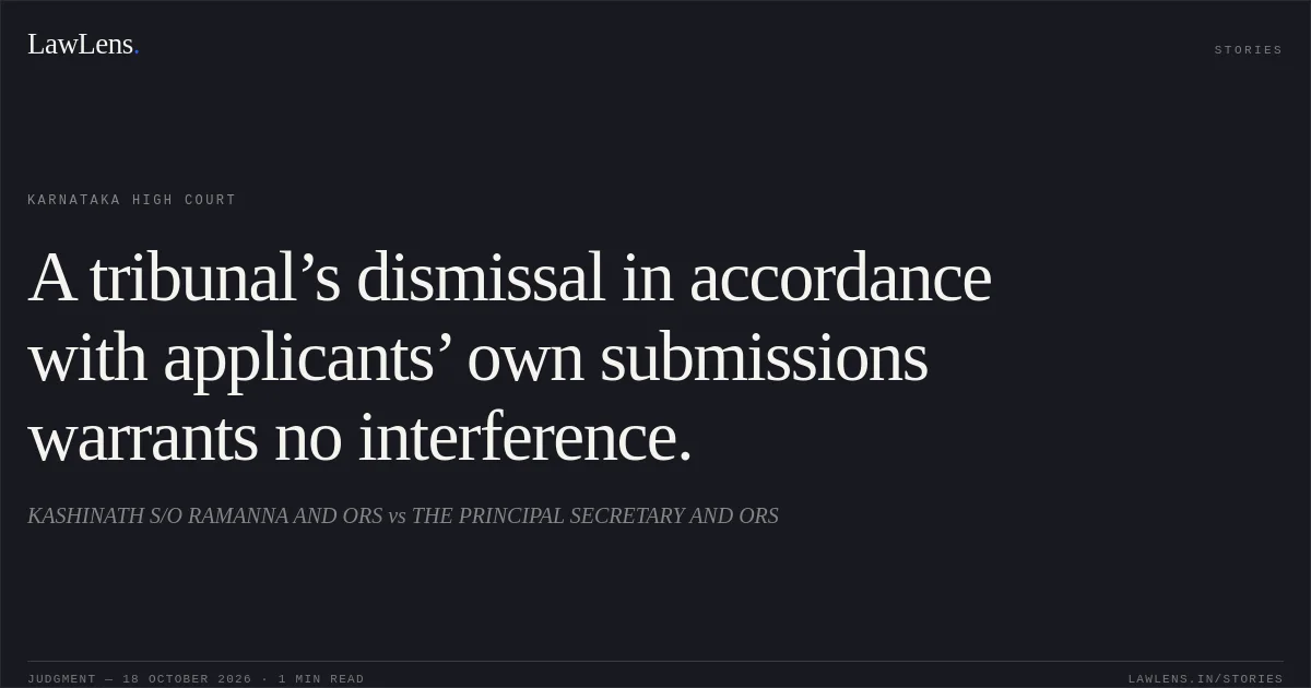 A tribunal’s dismissal in accordance with applicants’ own submissions warrants no interference.. KASHINATH S/O RAMANNA AND ORS vs THE PRINCIPAL SECRETARY AND ORS. Karnataka High Court. LawLens
