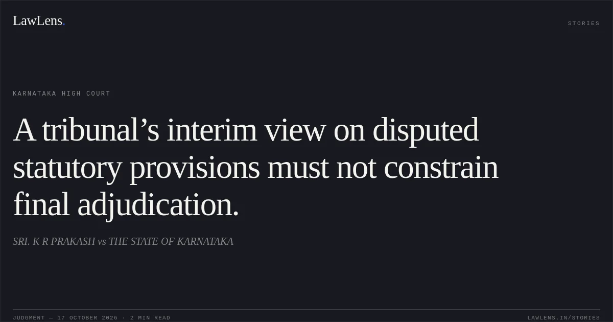 A tribunal’s interim view on disputed statutory provisions must not constrain final adjudication.. SRI. K R PRAKASH vs THE STATE OF KARNATAKA. Karnataka High Court. LawLens