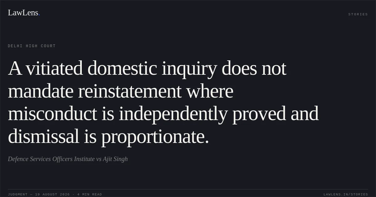 A vitiated domestic inquiry does not mandate reinstatement where misconduct is independently proved and dismissal is proportionate.. Defence Services Officers Institute vs Ajit Singh. Delhi High Court. LawLens