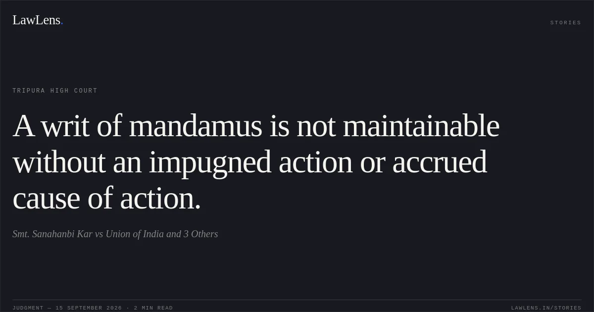 A writ of mandamus is not maintainable without an impugned action or accrued cause of action.. Smt. Sanahanbi Kar vs Union of India and 3 Others. Tripura High Court. LawLens