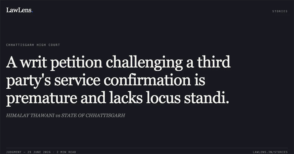 A writ petition challenging a third party's service confirmation is premature and lacks locus standi.. HIMALAY THAWANI vs STATE OF CHHATTISGARH. Chhattisgarh High Court. LawLens