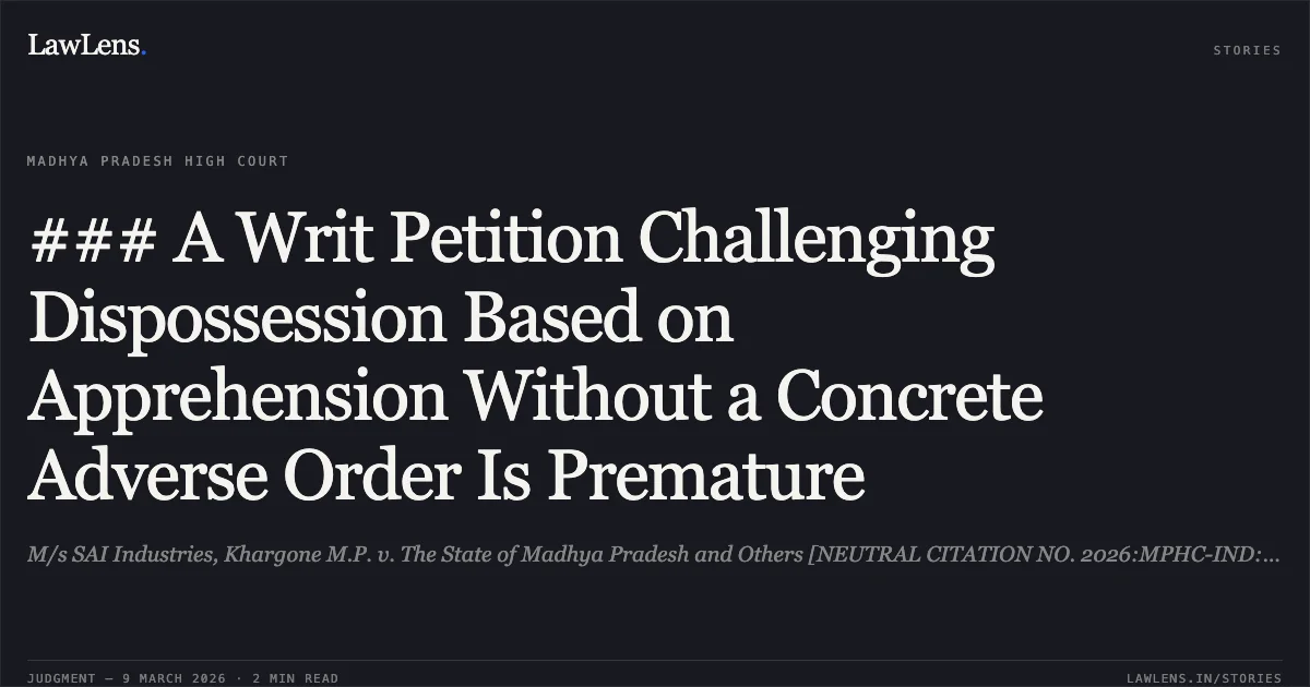 ### A Writ Petition Challenging Dispossession Based on Apprehension Without a Concrete Adverse Order Is Premature. M/s SAI Industries, Khargone M.P. v. The State of Madhya Pradesh and Others [NEUTRAL CITATION NO. 2026:MPHC-IND:6234]. Madhya Pradesh High Court. LawLens