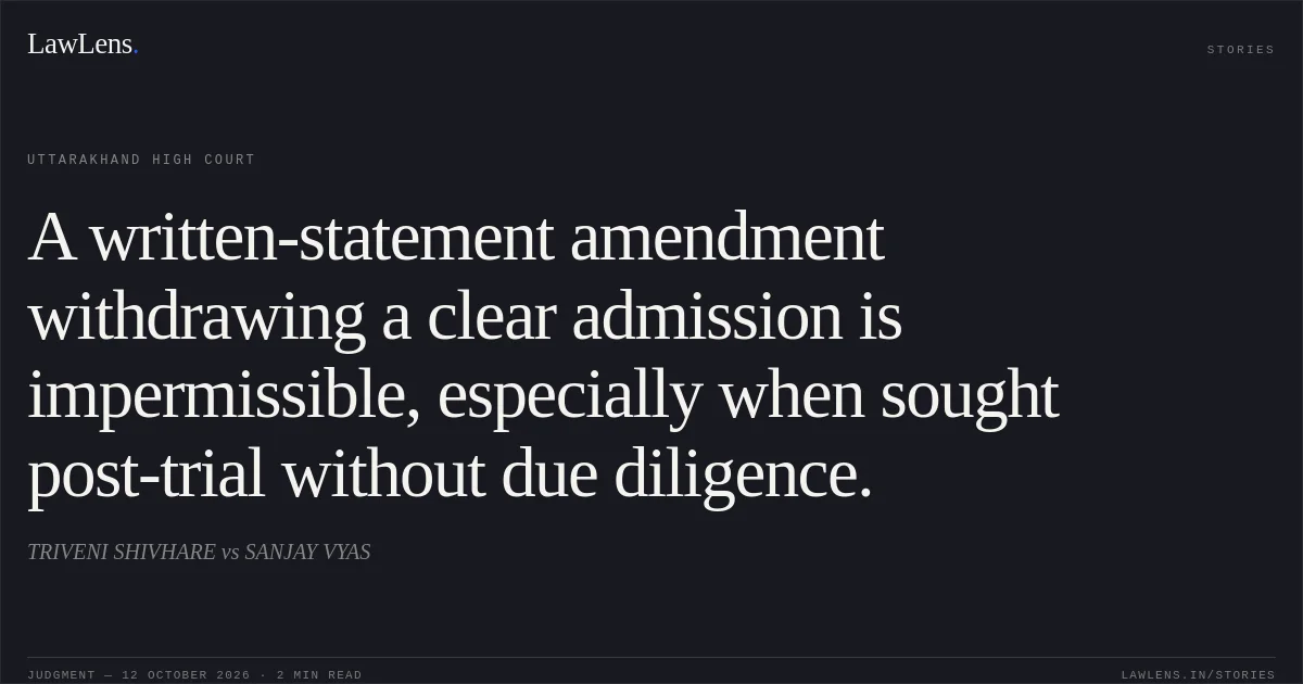 A written-statement amendment withdrawing a clear admission is impermissible, especially when sought post-trial without due diligence.. TRIVENI SHIVHARE vs SANJAY VYAS. Uttarakhand High Court. LawLens