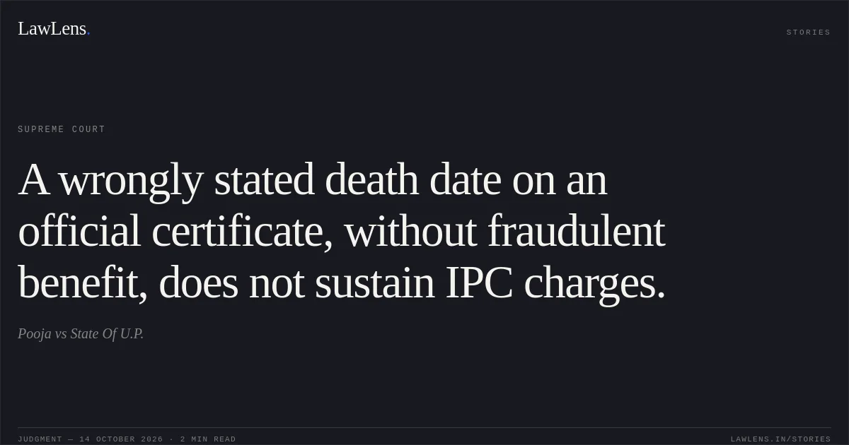 A wrongly stated death date on an official certificate, without fraudulent benefit, does not sustain IPC charges.. Pooja vs State Of U.P.. Supreme Court. LawLens