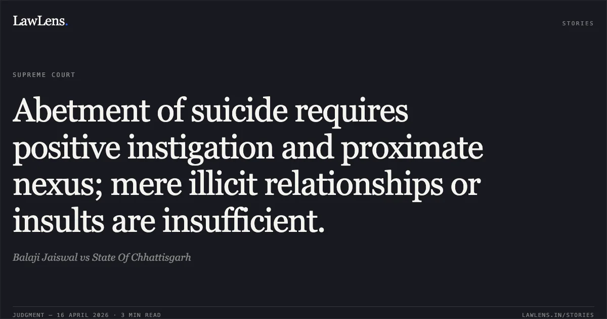Abetment of suicide requires positive instigation and proximate nexus; mere illicit relationships or insults are insufficient.. Balaji Jaiswal vs State Of Chhattisgarh. Supreme Court. LawLens