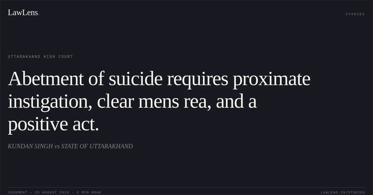 Abetment of suicide requires proximate instigation, clear mens rea, and a positive act.. KUNDAN SINGH vs STATE OF UTTARAKHAND. Uttarakhand High Court. LawLens