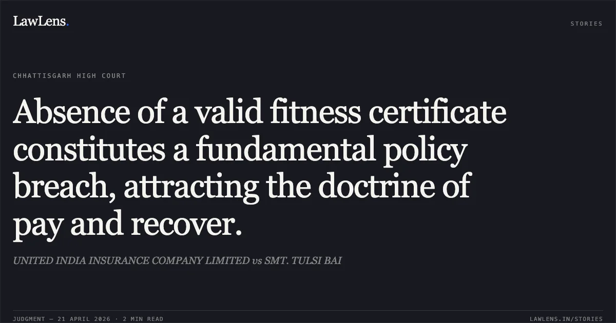 Absence of a valid fitness certificate constitutes a fundamental policy breach, attracting the doctrine of pay and recover.. UNITED INDIA INSURANCE COMPANY LIMITED vs SMT. TULSI BAI. Chhattisgarh High Court. LawLens