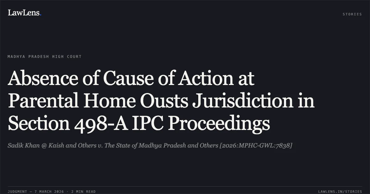 Absence of Cause of Action at Parental Home Ousts Jurisdiction in Section 498-A IPC Proceedings. Sadik Khan @ Kaish and Others v. The State of Madhya Pradesh and Others [2026:MPHC-GWL:7838]. Madhya Pradesh High Court. LawLens