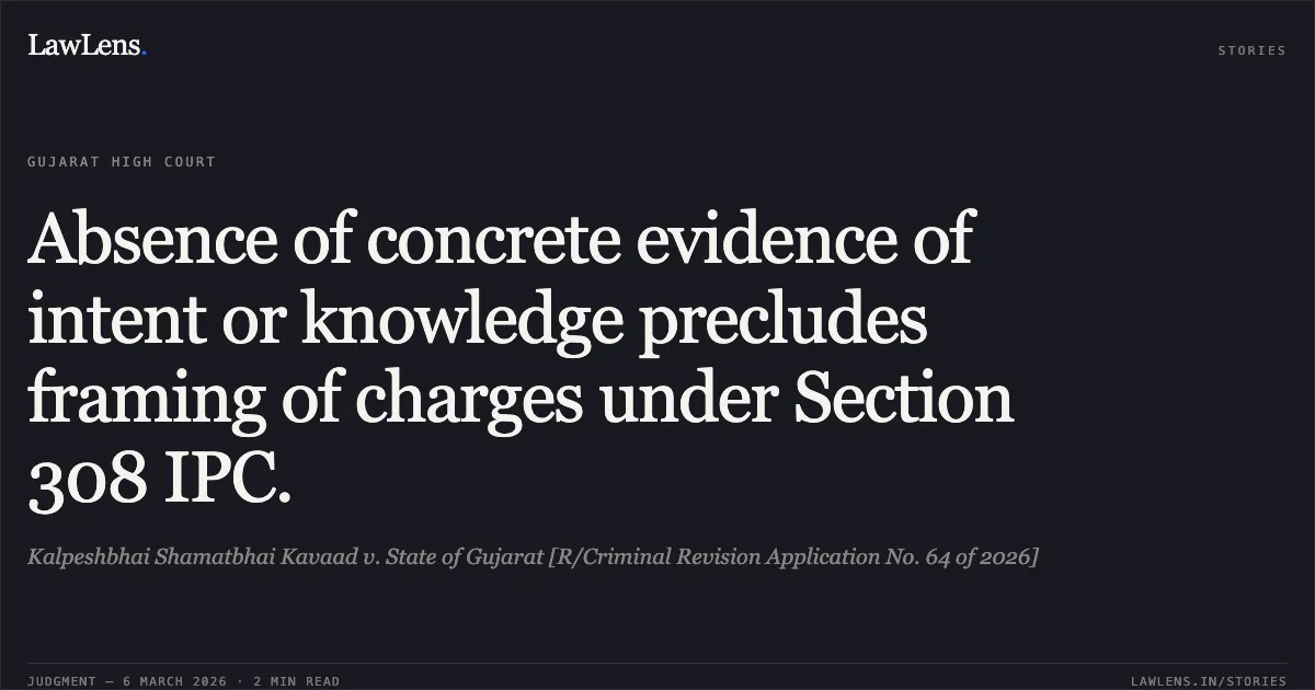 Absence of concrete evidence of intent or knowledge precludes framing of charges under Section 308 IPC.. Kalpeshbhai Shamatbhai Kavaad v. State of Gujarat [R/Criminal Revision Application No. 64 of 2026]. Gujarat High Court. LawLens