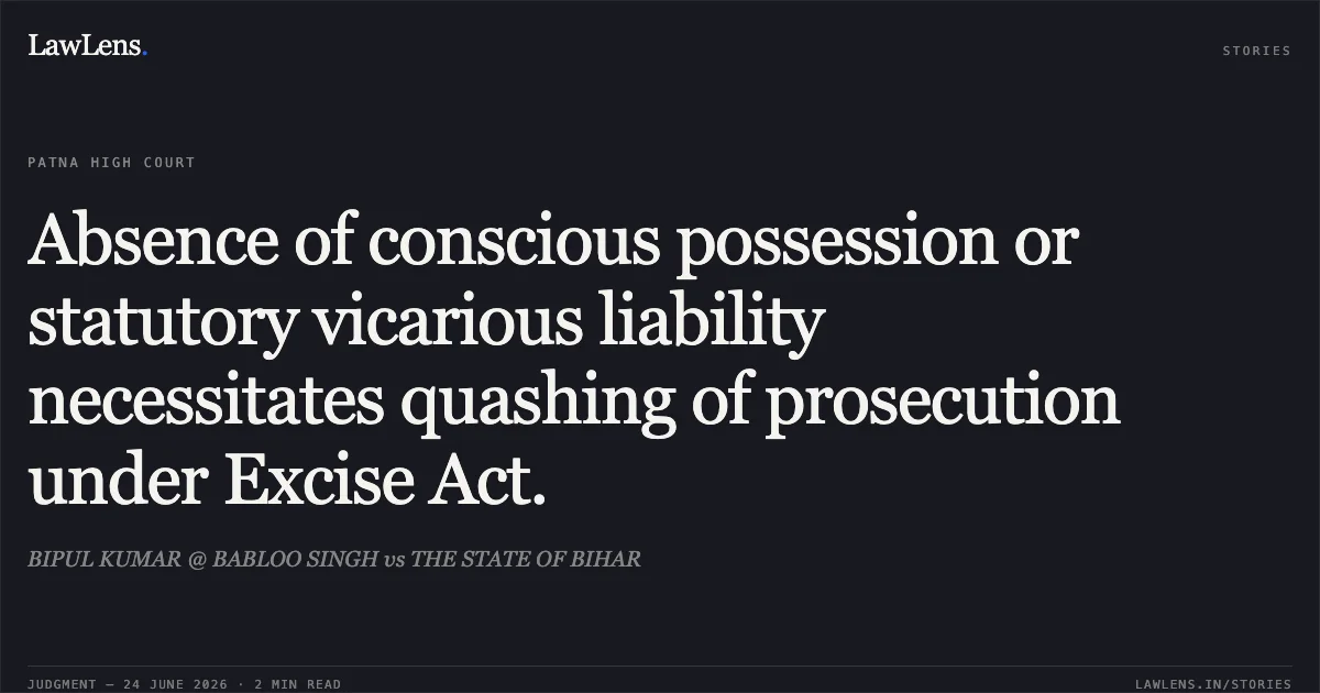 Absence of conscious possession or statutory vicarious liability necessitates quashing of prosecution under Excise Act.. BIPUL KUMAR @ BABLOO SINGH vs THE STATE OF BIHAR. Patna High Court. LawLens