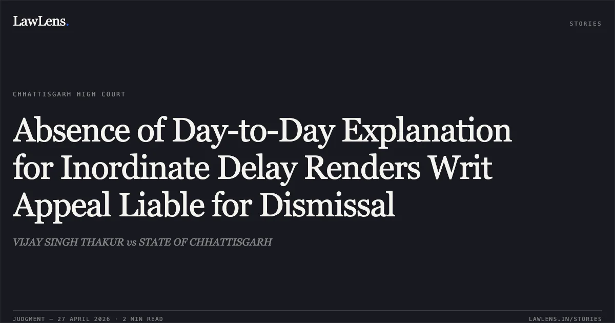 Absence of Day-to-Day Explanation for Inordinate Delay Renders Writ Appeal Liable for Dismissal. VIJAY SINGH THAKUR vs STATE OF CHHATTISGARH. Chhattisgarh High Court. LawLens
