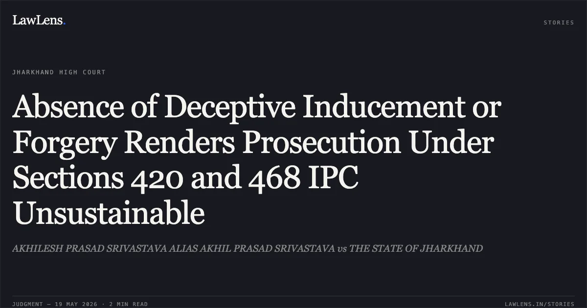 Absence of Deceptive Inducement or Forgery Renders Prosecution Under Sections 420 and 468 IPC Unsustainable. AKHILESH PRASAD SRIVASTAVA ALIAS AKHIL PRASAD SRIVASTAVA vs THE STATE OF JHARKHAND. Jharkhand High Court. LawLens