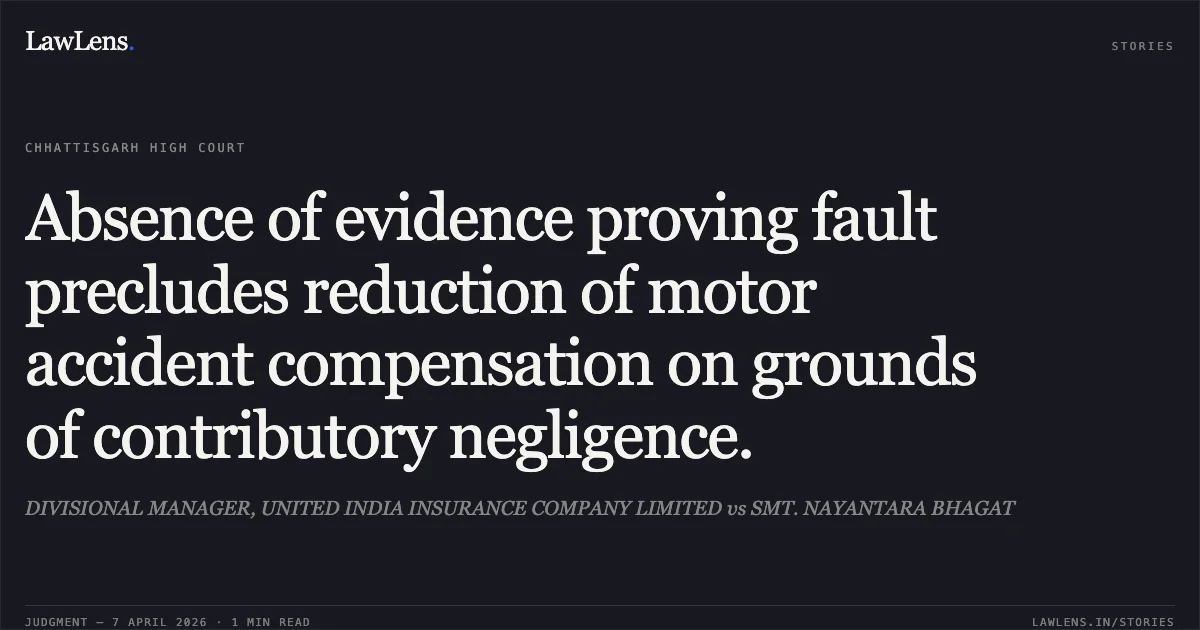 Absence of evidence proving fault precludes reduction of motor accident compensation on grounds of contributory negligence.. DIVISIONAL MANAGER, UNITED INDIA INSURANCE COMPANY LIMITED vs SMT. NAYANTARA BHAGAT. Chhattisgarh High Court. LawLens