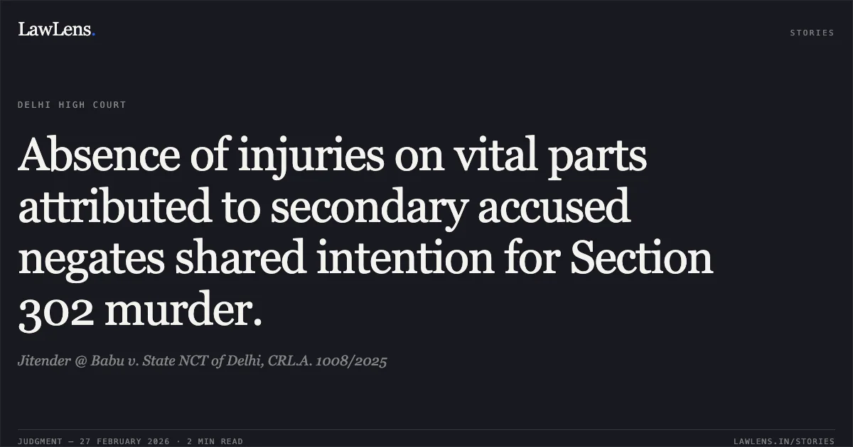 Absence of injuries on vital parts attributed to secondary accused negates shared intention for Section 302 murder.. Jitender @ Babu v. State NCT of Delhi, CRL.A. 1008/2025. Delhi High Court. LawLens
