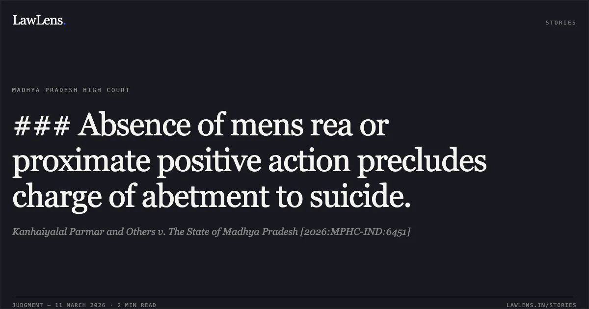 ### Absence of mens rea or proximate positive action precludes charge of abetment to suicide.. Kanhaiyalal Parmar and Others v. The State of Madhya Pradesh [2026:MPHC-IND:6451]. Madhya Pradesh High Court. LawLens