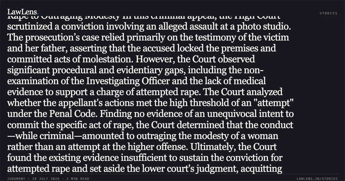 Absence of Penetration or Intent Evidence Reclassifies Attempted Rape to Outraging Modesty In this criminal appeal, the High Court scrutinized a conviction involving an alleged assault at a photo studio. The prosecution’s case relied primarily on the testimony of the victim and her father, asserting that the accused locked the premises and committed acts of molestation. However, the Court observed significant procedural and evidentiary gaps, including the non-examination of the Investigating Officer and the lack of medical evidence to support a charge of attempted rape. The Court analyzed whether the appellant's actions met the high threshold of an "attempt" under the Penal Code. Finding no evidence of an unequivocal intent to commit the specific act of rape, the Court determined that the conduct—while criminal—amounted to outraging the modesty of a woman rather than an attempt at the higher offense. Ultimately, the Court found the existing evidence insufficient to sustain the conviction for attempted rape and set aside the lower court's judgment, acquitting the appellant of the primary charges. Would you like a summary of the next segment of the judgment or a different case?. Himanshu Kr. Pathak @ Mithiya Pathak vs The State Of Bihar. Patna High Court. LawLens