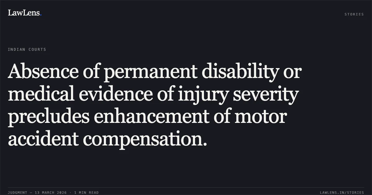Absence of permanent disability or medical evidence of injury severity precludes enhancement of motor accident compensation.. Janak Das Vaishnav v. Sanjay Sahu & Ors. [2026:CGHC:11341]. Chhattisgarh High Court. LawLens