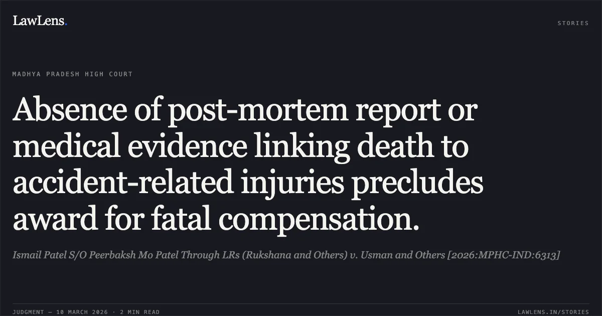 Absence of post-mortem report or medical evidence linking death to accident-related injuries precludes award for fatal compensation.. Ismail Patel S/O Peerbaksh Mo Patel Through LRs (Rukshana and Others) v. Usman and Others [2026:MPHC-IND:6313]. Madhya Pradesh High Court. LawLens