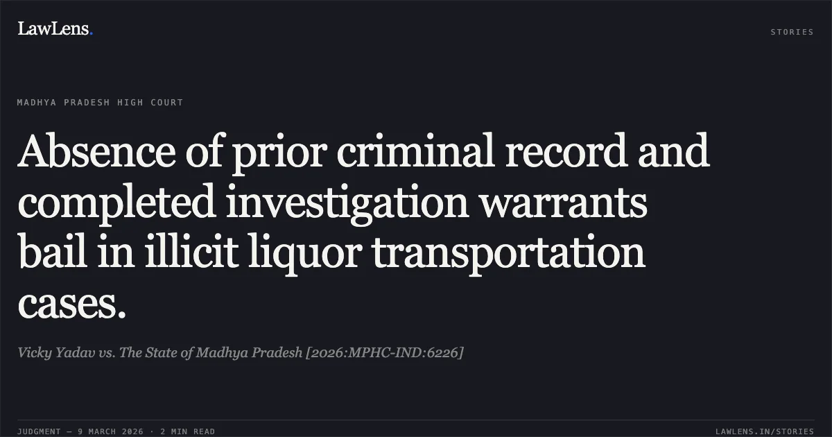 Absence of prior criminal record and completed investigation warrants bail in illicit liquor transportation cases.. Vicky Yadav vs. The State of Madhya Pradesh [2026:MPHC-IND:6226]. Madhya Pradesh High Court. LawLens