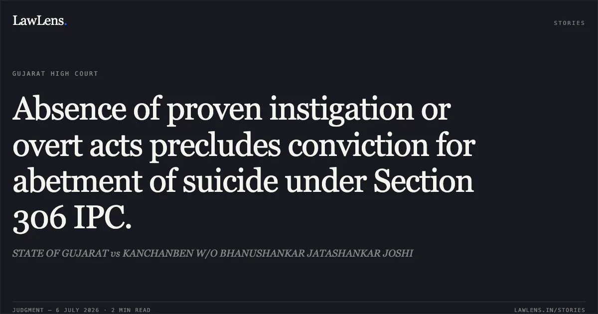 Absence of proven instigation or overt acts precludes conviction for abetment of suicide under Section 306 IPC.. STATE OF GUJARAT vs KANCHANBEN W/O BHANUSHANKAR JATASHANKAR JOSHI. Gujarat High Court. LawLens