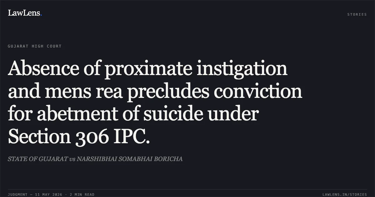 Absence of proximate instigation and mens rea precludes conviction for abetment of suicide under Section 306 IPC.. STATE OF GUJARAT vs NARSHIBHAI SOMABHAI BORICHA. Gujarat High Court. LawLens