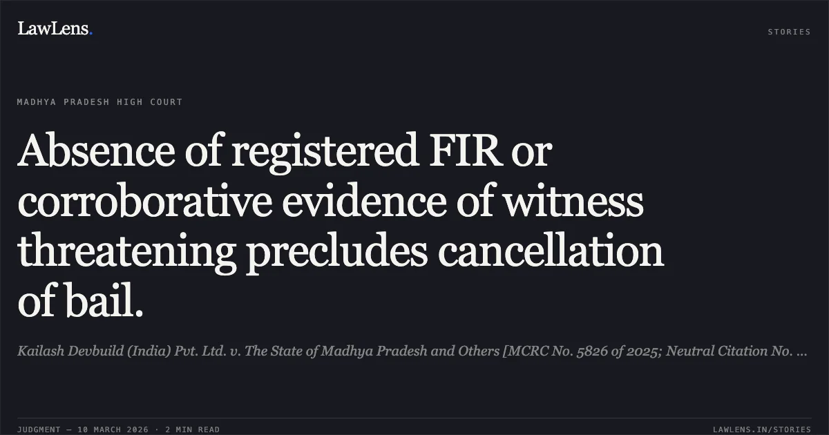 Absence of registered FIR or corroborative evidence of witness threatening precludes cancellation of bail.. Kailash Devbuild (India) Pvt. Ltd. v. The State of Madhya Pradesh and Others [MCRC No. 5826 of 2025; Neutral Citation No. 2026:MPHC-JBP:18974]. Madhya Pradesh High Court. LawLens
