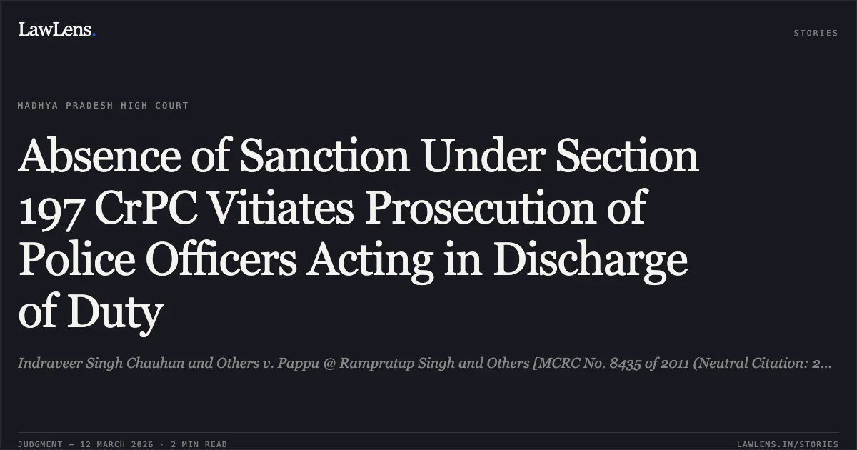 Absence of Sanction Under Section 197 CrPC Vitiates Prosecution of Police Officers Acting in Discharge of Duty. Indraveer Singh Chauhan and Others v. Pappu @ Rampratap Singh and Others [MCRC No. 8435 of 2011 (Neutral Citation: 2026:MPHC-GWL:8487)]. Madhya Pradesh High Court. LawLens
