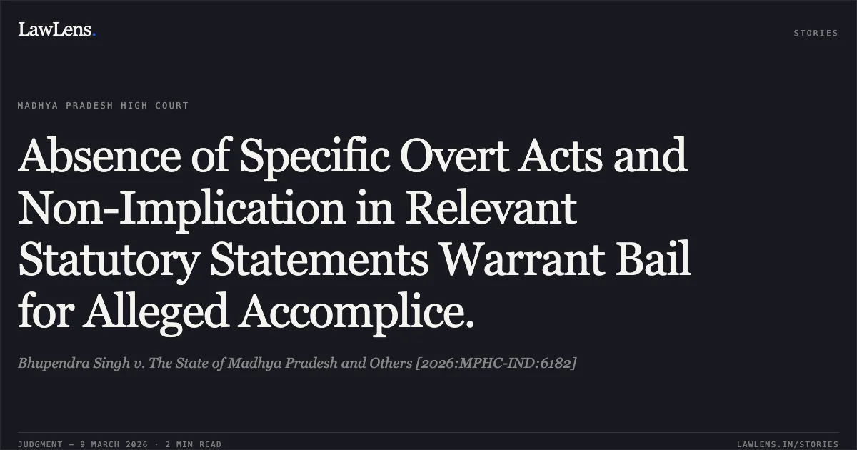 Absence of Specific Overt Acts and Non-Implication in Relevant Statutory Statements Warrant Bail for Alleged Accomplice.. Bhupendra Singh v. The State of Madhya Pradesh and Others [2026:MPHC-IND:6182]. Madhya Pradesh High Court. LawLens