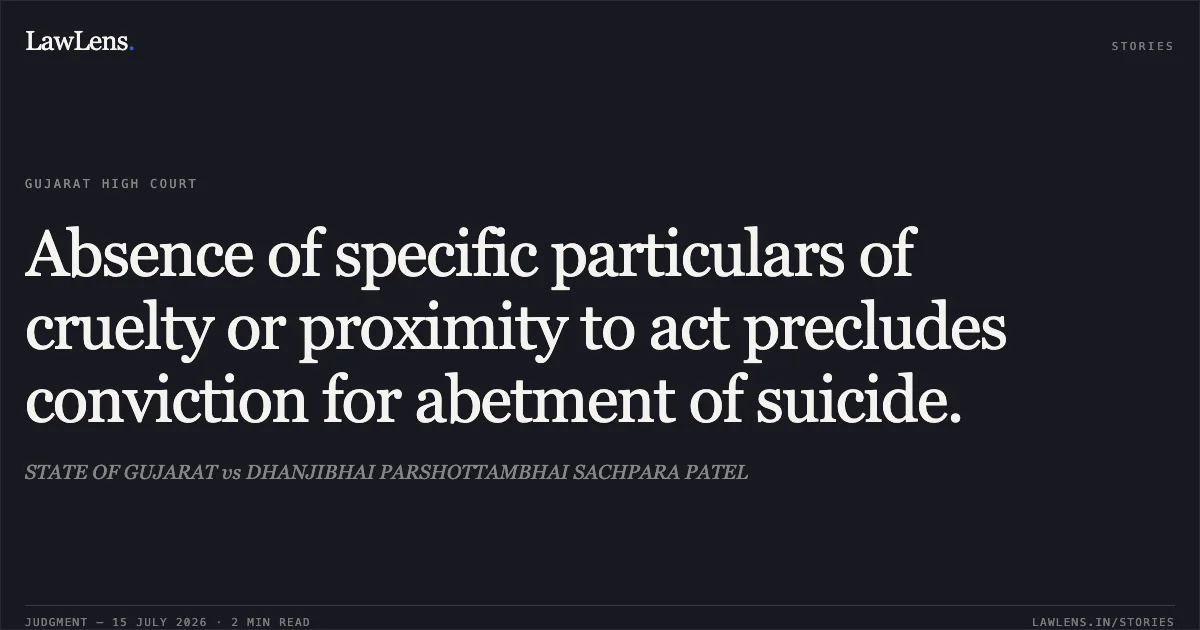 Absence of specific particulars of cruelty or proximity to act precludes conviction for abetment of suicide.. STATE OF GUJARAT vs DHANJIBHAI PARSHOTTAMBHAI SACHPARA PATEL. Gujarat High Court. LawLens