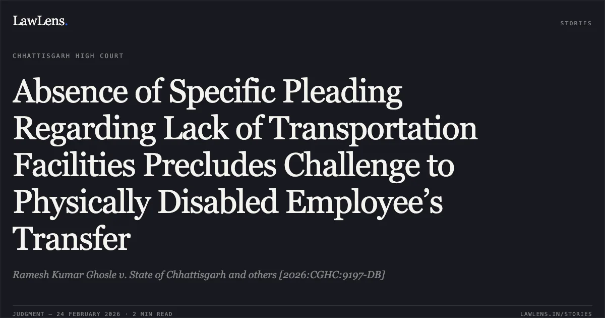 Absence of Specific Pleading Regarding Lack of Transportation Facilities Precludes Challenge to Physically Disabled Employee’s Transfer. Ramesh Kumar Ghosle v. State of Chhattisgarh and others [2026:CGHC:9197-DB]. Chhattisgarh High Court. LawLens