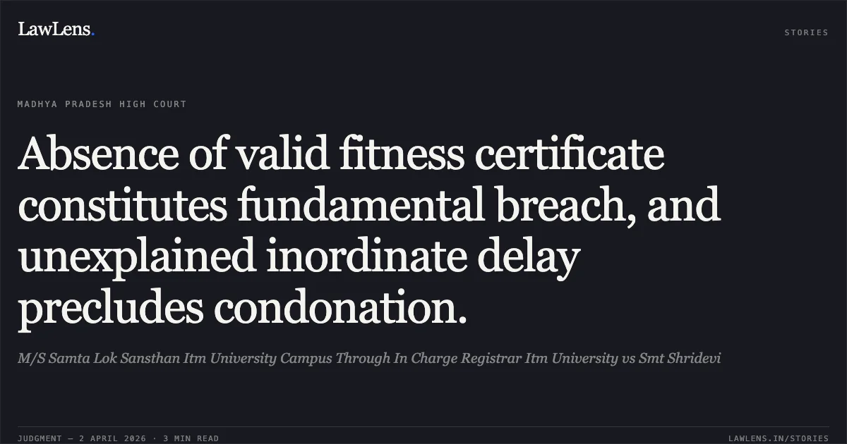Absence of valid fitness certificate constitutes fundamental breach, and unexplained inordinate delay precludes condonation.. M/S Samta Lok Sansthan Itm University Campus Through In Charge Registrar Itm University vs Smt Shridevi. Madhya Pradesh High Court. LawLens