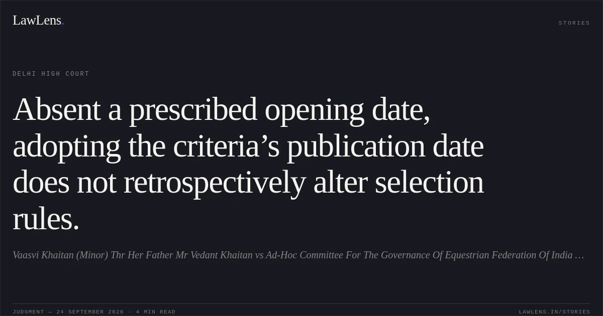 Absent a prescribed opening date, adopting the criteria’s publication date does not retrospectively alter selection rules.. Vaasvi Khaitan (Minor) Thr Her Father Mr Vedant Khaitan vs Ad-Hoc Committee For The Governance Of Equestrian Federation Of India & Ors.. Delhi High Court. LawLens