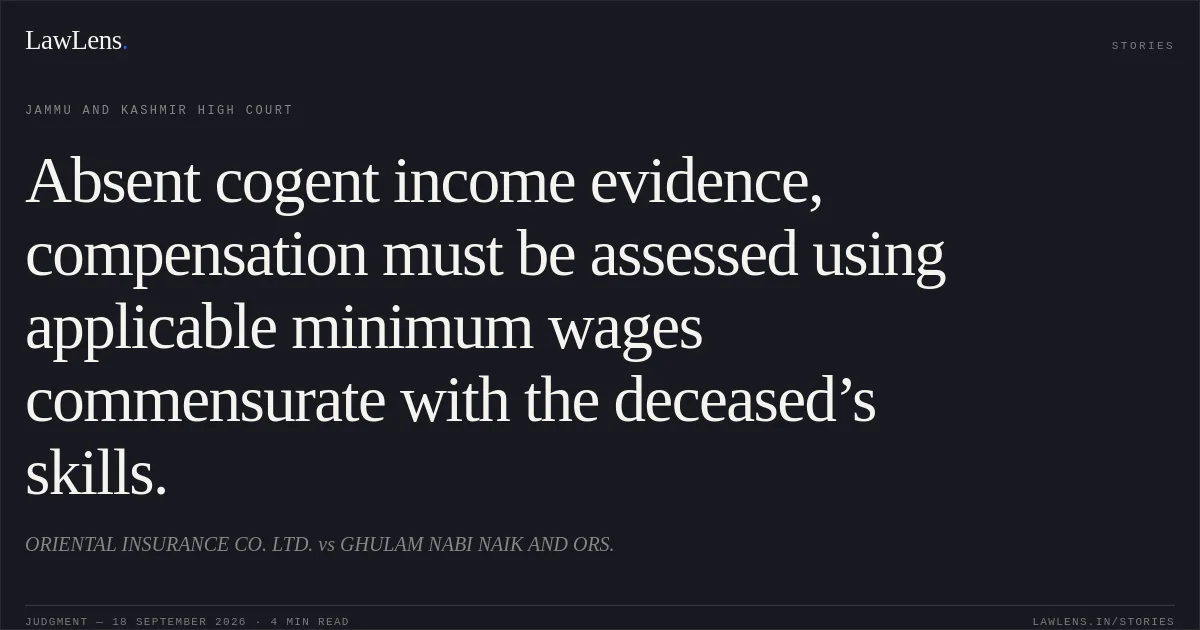 Absent cogent income evidence, compensation must be assessed using applicable minimum wages commensurate with the deceased’s skills.. ORIENTAL INSURANCE CO. LTD. vs GHULAM NABI NAIK AND ORS.. Jammu and Kashmir High Court. LawLens