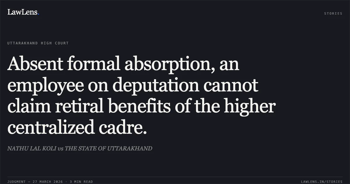 Absent formal absorption, an employee on deputation cannot claim retiral benefits of the higher centralized cadre.. NATHU LAL KOLI vs THE STATE OF UTTARAKHAND. Uttarakhand High Court. LawLens