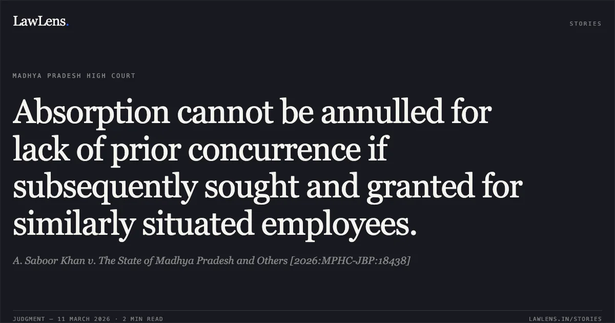 Absorption cannot be annulled for lack of prior concurrence if subsequently sought and granted for similarly situated employees.. A. Saboor Khan v. The State of Madhya Pradesh and Others [2026:MPHC-JBP:18438]. Madhya Pradesh High Court. LawLens