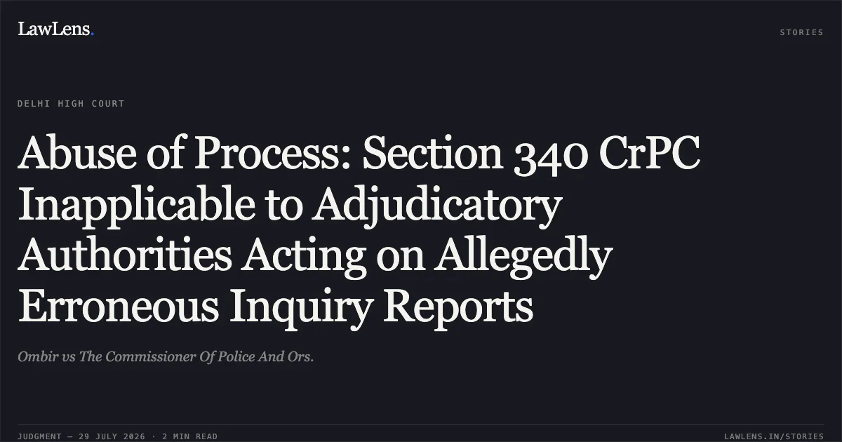 Abuse of Process: Section 340 CrPC Inapplicable to Adjudicatory Authorities Acting on Allegedly Erroneous Inquiry Reports. Ombir vs The Commissioner Of Police And Ors.. Delhi High Court. LawLens