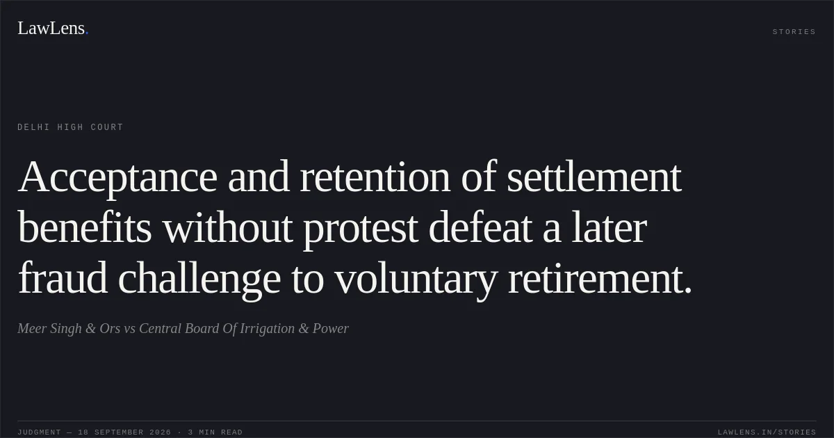 Acceptance and retention of settlement benefits without protest defeat a later fraud challenge to voluntary retirement.. Meer Singh & Ors vs Central Board Of Irrigation & Power. Delhi High Court. LawLens