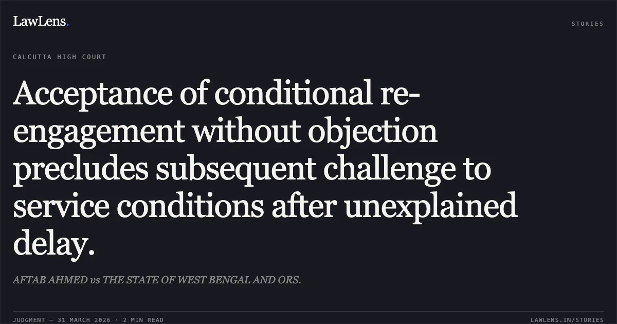 Acceptance of conditional re-engagement without objection precludes subsequent challenge to service conditions after unexplained delay.. AFTAB AHMED vs THE STATE OF WEST BENGAL AND ORS.. Calcutta High Court. LawLens