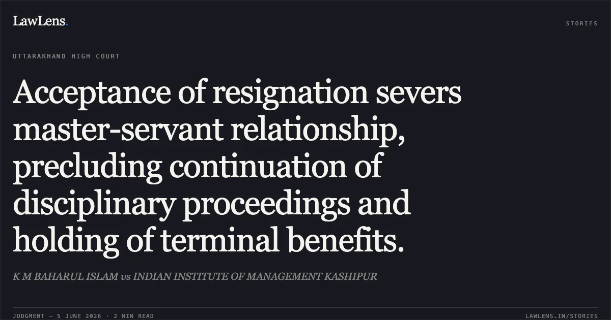 Acceptance of resignation severs master-servant relationship, precluding continuation of disciplinary proceedings and holding of terminal benefits.. K M BAHARUL ISLAM vs INDIAN INSTITUTE OF MANAGEMENT KASHIPUR. Uttarakhand High Court. LawLens