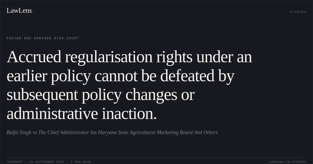 Accrued regularisation rights under an earlier policy cannot be defeated by subsequent policy changes or administrative inaction.. Baljit Singh vs The Chief Administrator Ias Haryana State Agricultural Marketing Board And Others. Punjab and Haryana High Court. LawLens