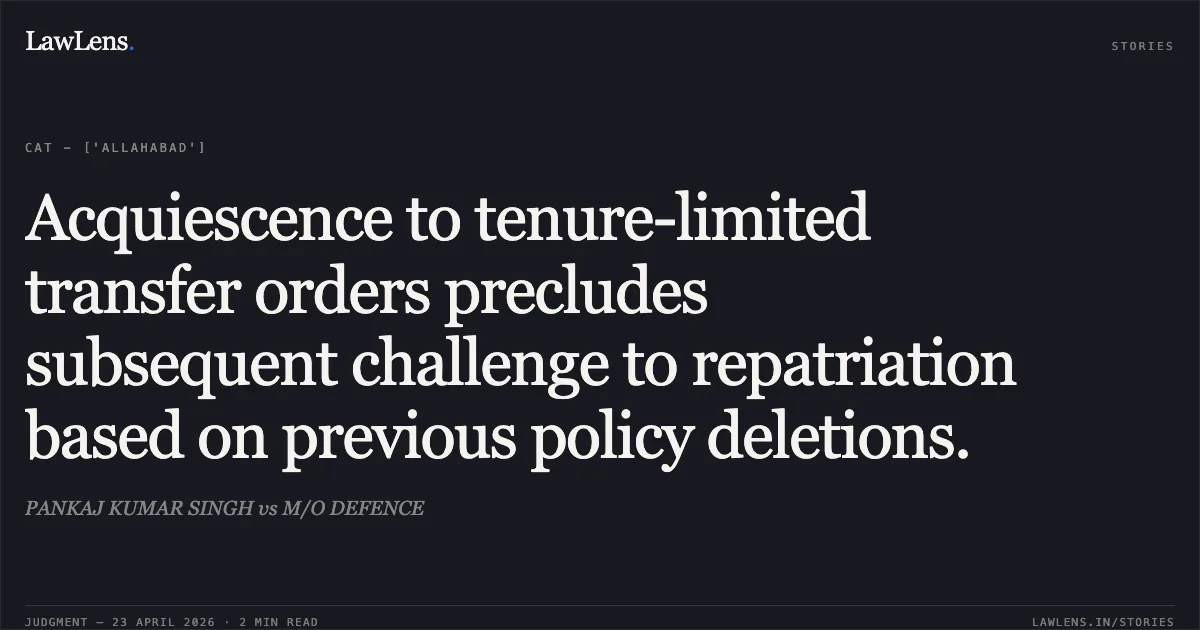 Acquiescence to tenure-limited transfer orders precludes subsequent challenge to repatriation based on previous policy deletions.. PANKAJ KUMAR SINGH vs M/O DEFENCE. Central Administrative Tribunal. LawLens