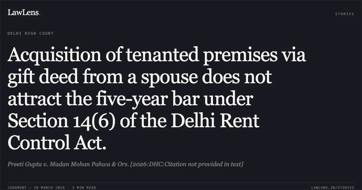 Acquisition of tenanted premises via gift deed from a spouse does not attract the five-year bar under Section 14(6) of the Delhi Rent Control Act.. Preeti Gupta v. Madan Mohan Pahwa & Ors. [2026:DHC:Citation not provided in text]. Delhi High Court. LawLens