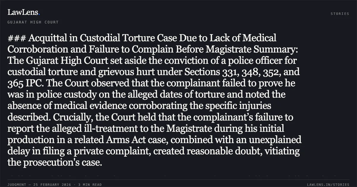 ### Acquittal in Custodial Torture Case Due to Lack of Medical Corroboration and Failure to Complain Before Magistrate Summary: The Gujarat High Court set aside the conviction of a police officer for custodial torture and grievous hurt under Sections 331, 348, 352, and 365 IPC. The Court observed that the complainant failed to prove he was in police custody on the alleged dates of torture and noted the absence of medical evidence corroborating the specific injuries described. Crucially, the Court held that the complainant’s failure to report the alleged ill-treatment to the Magistrate during his initial production in a related Arms Act case, combined with an unexplained delay in filing a private complaint, created reasonable doubt, vitiating the prosecution's case.. Shabbirhusein Shekhadam Khandvawala & Ors. v. State of Gujarat & State of Gujarat v. Shabbirhusein Shekhadam Khandvawala & Ors. [Criminal Appeal Nos. 1195 of 2003 and 1509 of 2003]. Gujarat High Court. LawLens