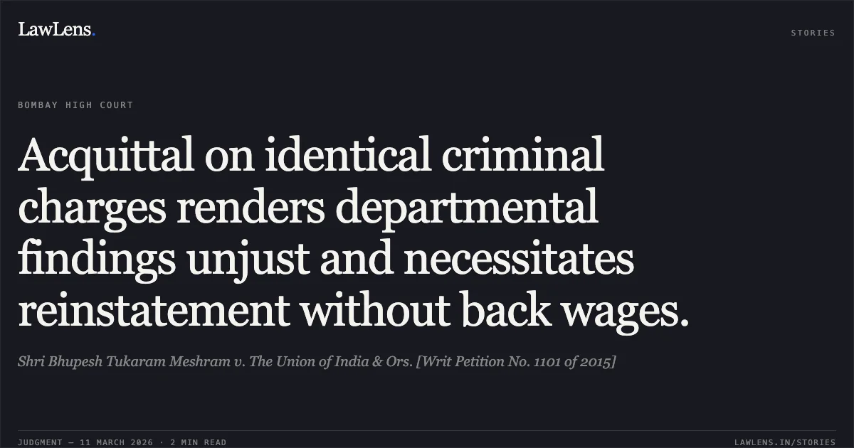 Acquittal on identical criminal charges renders departmental findings unjust and necessitates reinstatement without back wages.. Shri Bhupesh Tukaram Meshram v. The Union of India & Ors. [Writ Petition No. 1101 of 2015]. Bombay High Court. LawLens