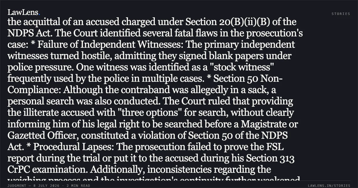 ### Acquittal Sustained Due to Violation of Section 50 NDPS Act and Reliance on Stock Witnesses Core Legal Principle: Strict compliance with Section 50 NDPS Act is mandatory, and reliance on habitual "stock witnesses" vitiates the prosecution's case. Case Summary: The High Court of Madhya Pradesh dismissed the State’s appeal against the acquittal of an accused charged under Section 20(B)(ii)(B) of the NDPS Act. The Court identified several fatal flaws in the prosecution's case: * Failure of Independent Witnesses: The primary independent witnesses turned hostile, admitting they signed blank papers under police pressure. One witness was identified as a "stock witness" frequently used by the police in multiple cases. * Section 50 Non-Compliance: Although the contraband was allegedly in a sack, a personal search was also conducted. The Court ruled that providing the illiterate accused with "three options" for search, without clearly informing him of his legal right to be searched before a Magistrate or Gazetted Officer, constituted a violation of Section 50 of the NDPS Act. * Procedural Lapses: The prosecution failed to prove the FSL report during the trial or put it to the accused during his Section 313 CrPC examination. Additionally, inconsistencies regarding the weighing process and the investigation's continuity further weakened the case. Conclusion: In line with established precedents (including *Mallappa v. State of Karnataka*), the Court held that the trial court's view was plausible and not perverse. Since the appellate court should not interfere with an acquittal unless the findings are wholly unreasonable, the acquittal was upheld.. The State Of Madhya Pradesh vs Ashok Gupta @ Banta. Madhya Pradesh High Court. LawLens