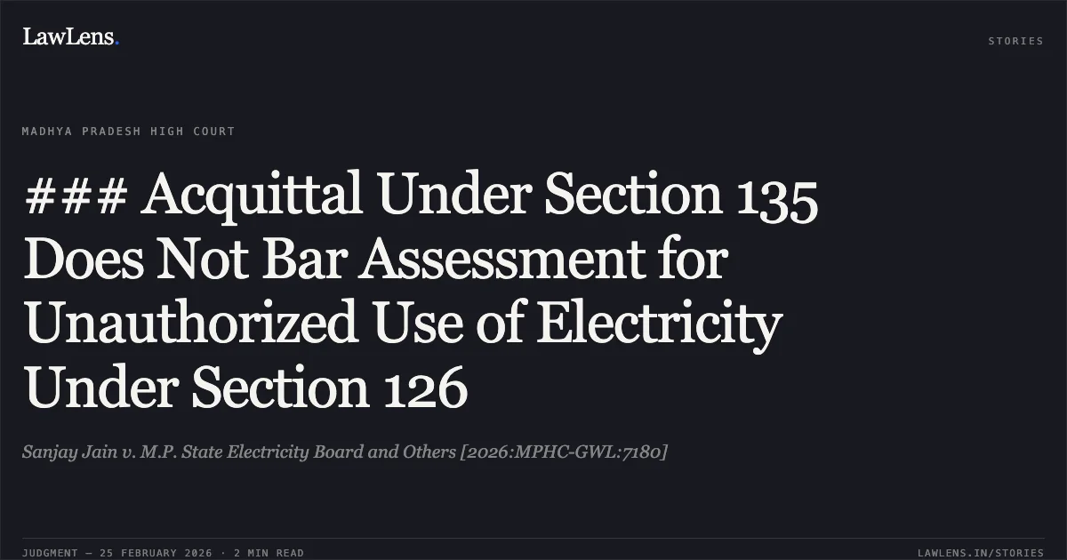 ### Acquittal Under Section 135 Does Not Bar Assessment for Unauthorized Use of Electricity Under Section 126. Sanjay Jain v. M.P. State Electricity Board and Others [2026:MPHC-GWL:7180]. Madhya Pradesh High Court. LawLens
